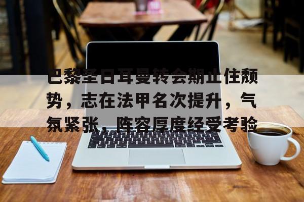 有礼投注-关于巴黎圣日耳曼转会期止住颓势，志在法甲名次提升，气氛紧张，阵容厚度经受考验的信息