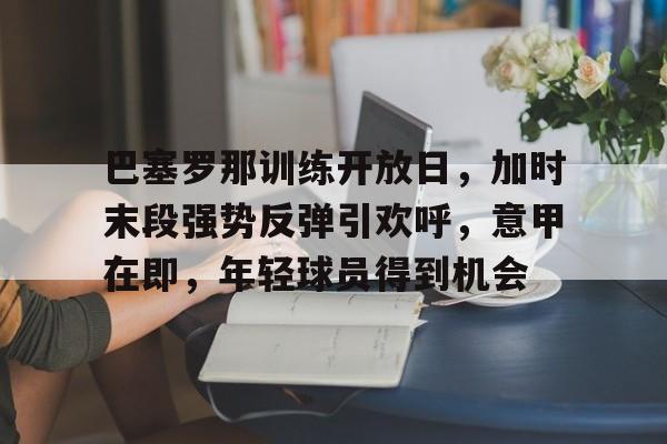 爱游戏-巴塞罗那训练开放日，加时末段强势反弹引欢呼，意甲在即，年轻球员得到机会的简单介绍